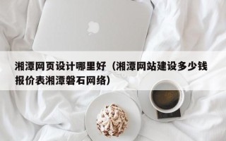 安徽湘潭网页设计哪里好（湘潭网站建设多少钱 报价表湘潭磐石网络）