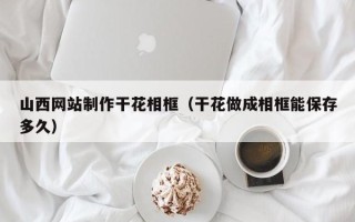 安徽山西网站制作干花相框（干花做成相框能保存多久）