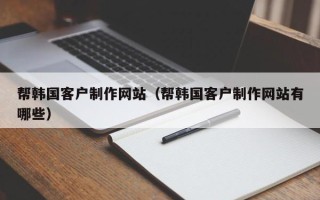安徽帮韩国客户制作网站（帮韩国客户制作网站有哪些）